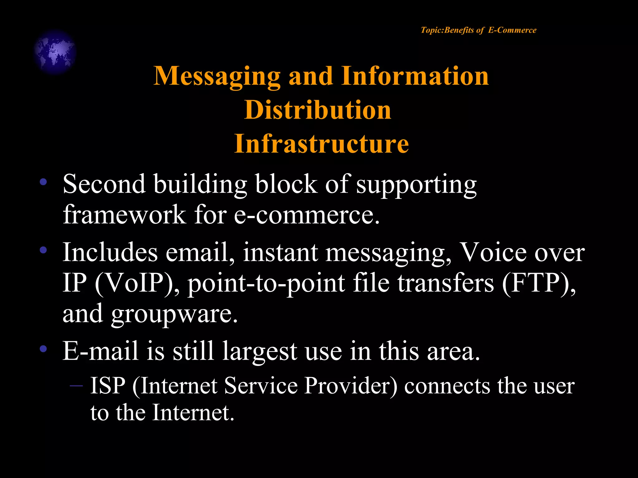 Topic:Benefits of E-Commerce
Messaging and Information
Distribution
Infrastructure
• Second building block of supporting
framework for e-commerce.
• Includes email, instant messaging, Voice over
IP (VoIP), point-to-point file transfers (FTP),
and groupware.
• E-mail is still largest use in this area.
– ISP (Internet Service Provider) connects the user
to the Internet.
 