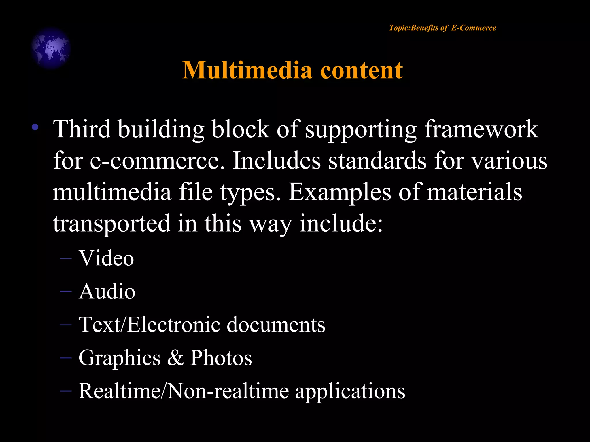 Topic:Benefits of E-Commerce
Multimedia content
• Third building block of supporting framework
for e-commerce. Includes standards for various
multimedia file types. Examples of materials
transported in this way include:
– Video
– Audio
– Text/Electronic documents
– Graphics & Photos
– Realtime/Non-realtime applications
 