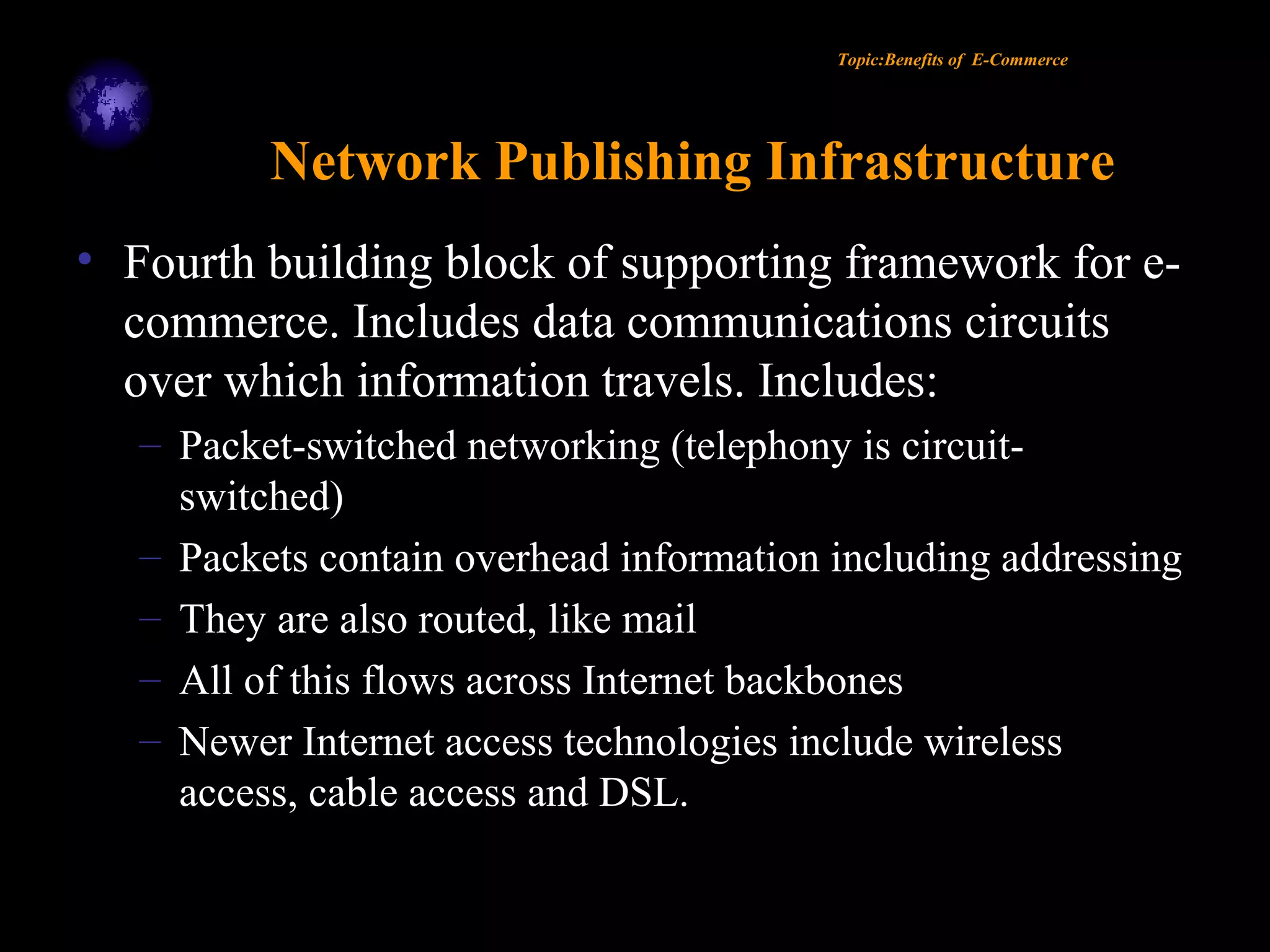 Topic:Benefits of E-Commerce
Network Publishing Infrastructure
• Fourth building block of supporting framework for e-
commerce. Includes data communications circuits
over which information travels. Includes:
– Packet-switched networking (telephony is circuit-
switched)
– Packets contain overhead information including addressing
– They are also routed, like mail
– All of this flows across Internet backbones
– Newer Internet access technologies include wireless
access, cable access and DSL.
 