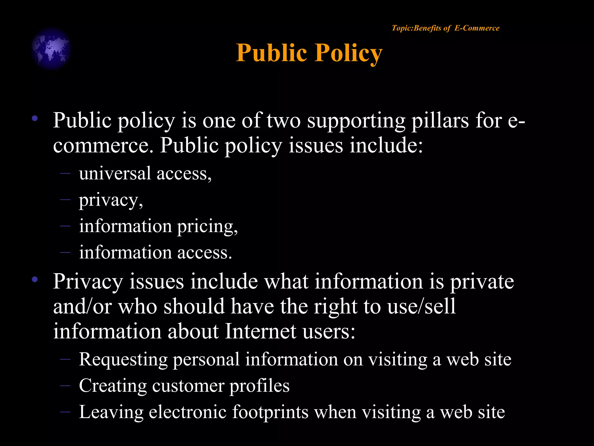 Topic:Benefits of E-Commerce
Public Policy
• Public policy is one of two supporting pillars for e-
commerce. Public policy issues include:
– universal access,
– privacy,
– information pricing,
– information access.
• Privacy issues include what information is private
and/or who should have the right to use/sell
information about Internet users:
– Requesting personal information on visiting a web site
– Creating customer profiles
– Leaving electronic footprints when visiting a web site
 