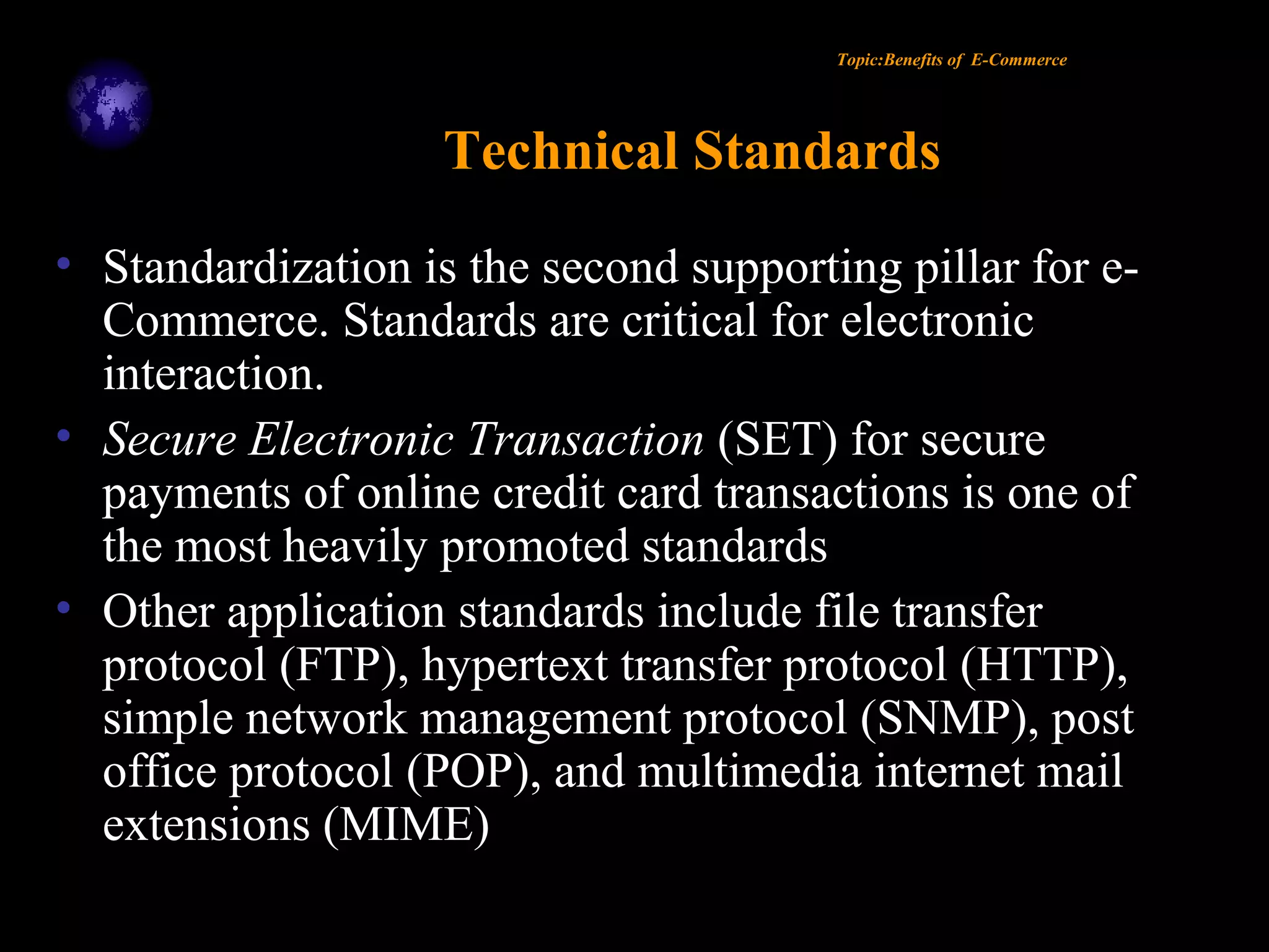 Topic:Benefits of E-Commerce
Technical Standards
• Standardization is the second supporting pillar for e-
Commerce. Standards are critical for electronic
interaction.
• Secure Electronic Transaction (SET) for secure
payments of online credit card transactions is one of
the most heavily promoted standards
• Other application standards include file transfer
protocol (FTP), hypertext transfer protocol (HTTP),
simple network management protocol (SNMP), post
office protocol (POP), and multimedia internet mail
extensions (MIME)
 