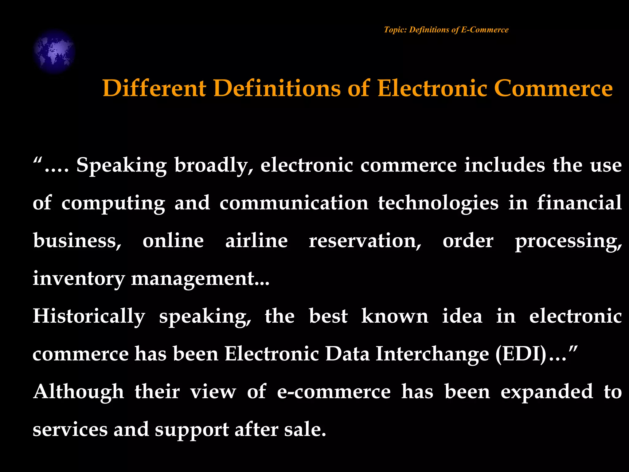 “…. Speaking broadly, electronic commerce includes the use
of computing and communication technologies in financial
business, online airline reservation, order processing,
inventory management...
Historically speaking, the best known idea in electronic
commerce has been Electronic Data Interchange (EDI)…”
Although their view of e-commerce has been expanded to
services and support after sale.
Topic: Definitions of E-Commerce
Different Definitions of Electronic Commerce
 