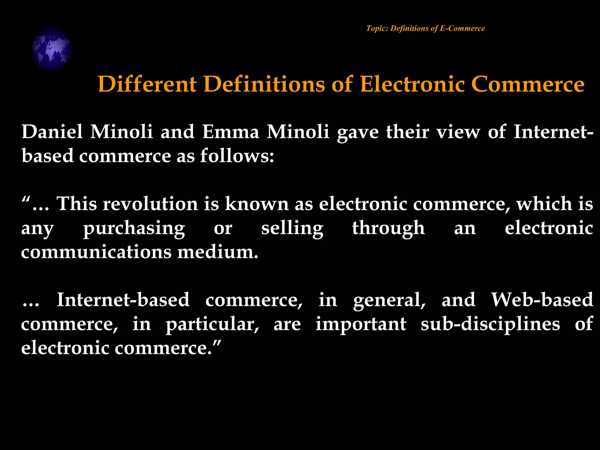 Daniel Minoli and Emma Minoli gave their view of Internet-
based commerce as follows:
“… This revolution is known as electronic commerce, which is
any purchasing or selling through an electronic
communications medium.
… Internet-based commerce, in general, and Web-based
commerce, in particular, are important sub-disciplines of
electronic commerce.”
Different Definitions of Electronic Commerce
Topic: Definitions of E-Commerce
 