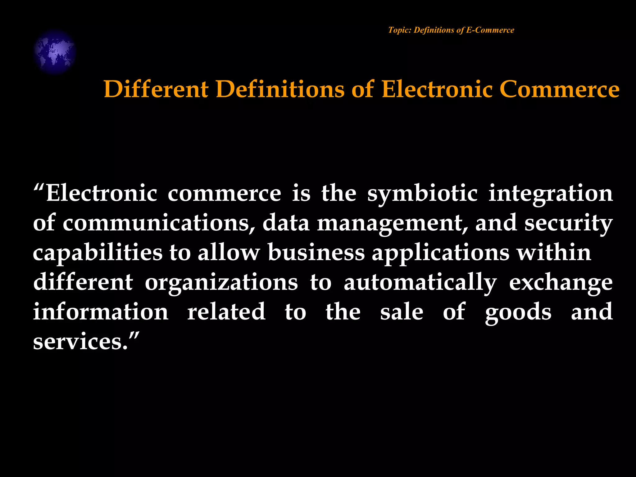 “Electronic commerce is the symbiotic integration
of communications, data management, and security
capabilities to allow business applications within
different organizations to automatically exchange
information related to the sale of goods and
services.”
Different Definitions of Electronic Commerce
Topic: Definitions of E-Commerce
 