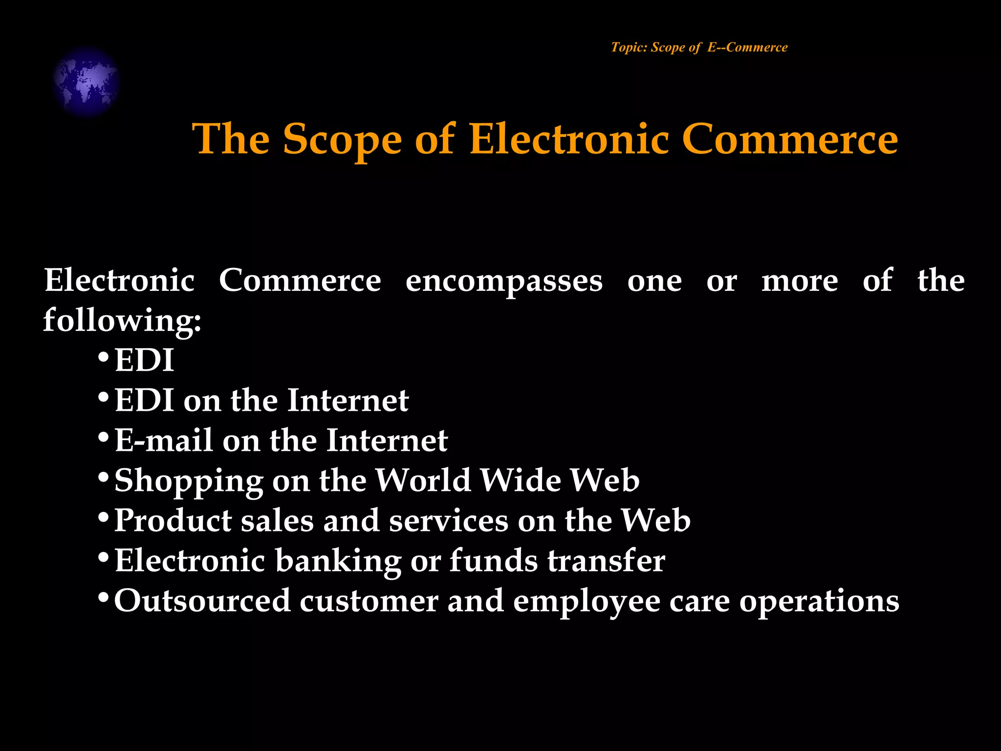 Electronic Commerce encompasses one or more of the
following:
•EDI
•EDI on the Internet
•E-mail on the Internet
•Shopping on the World Wide Web
•Product sales and services on the Web
•Electronic banking or funds transfer
•Outsourced customer and employee care operations
Topic: Scope of E--Commerce
The Scope of Electronic Commerce
 