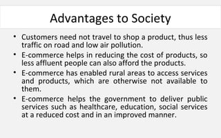 Advantages to Society
• Customers need not travel to shop a product, thus less
traffic on road and low air pollution.
• E-commerce helps in reducing the cost of products, so
less affluent people can also afford the products.
• E-commerce has enabled rural areas to access services
and products, which are otherwise not available to
them.
• E-commerce helps the government to deliver public
services such as healthcare, education, social services
at a reduced cost and in an improved manner.
 