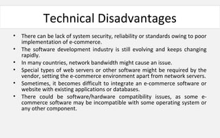 Technical Disadvantages
• There can be lack of system security, reliability or standards owing to poor
implementation of e-commerce.
• The software development industry is still evolving and keeps changing
rapidly.
• In many countries, network bandwidth might cause an issue.
• Special types of web servers or other software might be required by the
vendor, setting the e-commerce environment apart from network servers.
• Sometimes, it becomes difficult to integrate an e-commerce software or
website with existing applications or databases.
• There could be software/hardware compatibility issues, as some e-
commerce software may be incompatible with some operating system or
any other component.
 