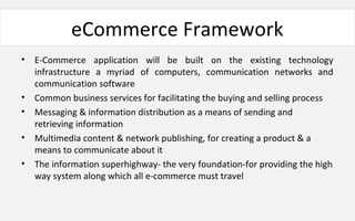 eCommerce Framework
• E-Commerce application will be built on the existing technology
infrastructure a myriad of computers, communication networks and
communication software
• Common business services for facilitating the buying and selling process
• Messaging & information distribution as a means of sending and
retrieving information
• Multimedia content & network publishing, for creating a product & a
means to communicate about it
• The information superhighway- the very foundation-for providing the high
way system along which all e-commerce must travel
 