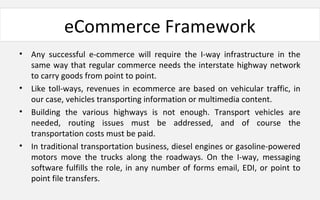 eCommerce Framework
• Any successful e-commerce will require the I-way infrastructure in the
same way that regular commerce needs the interstate highway network
to carry goods from point to point.
• Like toll-ways, revenues in ecommerce are based on vehicular traffic, in
our case, vehicles transporting information or multimedia content.
• Building the various highways is not enough. Transport vehicles are
needed, routing issues must be addressed, and of course the
transportation costs must be paid.
• In traditional transportation business, diesel engines or gasoline-powered
motors move the trucks along the roadways. On the I-way, messaging
software fulfills the role, in any number of forms email, EDI, or point to
point file transfers.
 