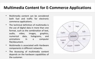 Multimedia Content for E-Commerce Applications
• Multimedia content can be considered
both fuel and traffic for electronic
commerce applications.
• The technical definition of multimedia is
the use of digital data in more than one
format, such as the combination of text,
audio, video, images, graphics,
numerical data, holograms, and
animations in a computer
file/document.
• Multimedia is associated with Hardware
components in different networks.
• The Accessing of multimedia content
depends on the hardware capabilities of
the customer.
 