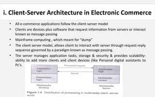 i. Client-Server Architecture in Electronic Commerce
• All e-commerce applications follow the client-server model
• Clients are devices plus software that request information from servers or interact
known as message passing
• Mainframe computing , which meant for “dump”
• The client server model, allows client to interact with server through request-reply
sequence governed by a paradigm known as message passing.
• The server manages application tasks, storage & security & provides scalability-
ability to add more clients and client devices (like Personal digital assistants to
Pc’s.
 