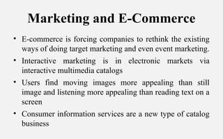 Marketing and E-Commerce
• E-commerce is forcing companies to rethink the existing
ways of doing target marketing and even event marketing.
• Interactive marketing is in electronic markets via
interactive multimedia catalogs
• Users find moving images more appealing than still
image and listening more appealing than reading text on a
screen
• Consumer information services are a new type of catalog
business
 