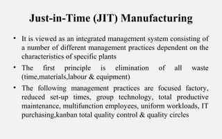 Just-in-Time (JIT) Manufacturing
• It is viewed as an integrated management system consisting of
a number of different management practices dependent on the
characteristics of specific plants
• The first principle is elimination of all waste
(time,materials,labour & equipment)
• The following management practices are focused factory,
reduced set-up times, group technology, total productive
maintenance, multifunction employees, uniform workloads, IT
purchasing,kanban total quality control & quality circles
 
