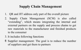 Supply Chain Management
1. QR and JIT address only part of the overall picture
2. Supply Chain Management (SCM) is also called
“extending”, which means integrating the internal and
external partners on the supply and process chains to get
raw materials to the manufacturer and finished products
to the consumer
3. It includes following functions
 Supplier management: The goal is to reduce the number
of suppliers and get them to partners
 