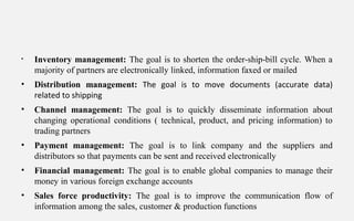 • Inventory management: The goal is to shorten the order-ship-bill cycle. When a
majority of partners are electronically linked, information faxed or mailed
• Distribution management: The goal is to move documents (accurate data)
related to shipping
• Channel management: The goal is to quickly disseminate information about
changing operational conditions ( technical, product, and pricing information) to
trading partners
• Payment management: The goal is to link company and the suppliers and
distributors so that payments can be sent and received electronically
• Financial management: The goal is to enable global companies to manage their
money in various foreign exchange accounts
• Sales force productivity: The goal is to improve the communication flow of
information among the sales, customer & production functions
 