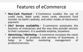 Features of eCommerce
• Non-Cash Payment − E-Commerce enables the use of
credit cards, debit cards, smart cards, electronic fund
transfer via bank's website, and other modes of electronics
payment.
• 24x7 Service availability − E-commerce automates the
business of enterprises and the way they provide services
to their customers. It is available anytime, anywhere.
• Advertising / Marketing − E-commerce increases the reach
of advertising of products and services of businesses. It
helps in better marketing management of
products/services.
 