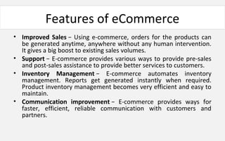 Features of eCommerce
• Improved Sales − Using e-commerce, orders for the products can
be generated anytime, anywhere without any human intervention.
It gives a big boost to existing sales volumes.
• Support − E-commerce provides various ways to provide pre-sales
and post-sales assistance to provide better services to customers.
• Inventory Management − E-commerce automates inventory
management. Reports get generated instantly when required.
Product inventory management becomes very efficient and easy to
maintain.
• Communication improvement − E-commerce provides ways for
faster, efficient, reliable communication with customers and
partners.
 