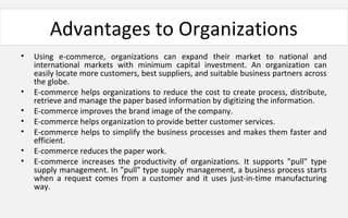 Advantages to Organizations
• Using e-commerce, organizations can expand their market to national and
international markets with minimum capital investment. An organization can
easily locate more customers, best suppliers, and suitable business partners across
the globe.
• E-commerce helps organizations to reduce the cost to create process, distribute,
retrieve and manage the paper based information by digitizing the information.
• E-commerce improves the brand image of the company.
• E-commerce helps organization to provide better customer services.
• E-commerce helps to simplify the business processes and makes them faster and
efficient.
• E-commerce reduces the paper work.
• E-commerce increases the productivity of organizations. It supports "pull" type
supply management. In "pull" type supply management, a business process starts
when a request comes from a customer and it uses just-in-time manufacturing
way.
 