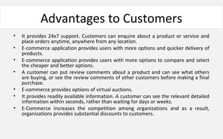 Advantages to Customers
• It provides 24x7 support. Customers can enquire about a product or service and
place orders anytime, anywhere from any location.
• E-commerce application provides users with more options and quicker delivery of
products.
• E-commerce application provides users with more options to compare and select
the cheaper and better options.
• A customer can put review comments about a product and can see what others
are buying, or see the review comments of other customers before making a final
purchase.
• E-commerce provides options of virtual auctions.
• It provides readily available information. A customer can see the relevant detailed
information within seconds, rather than waiting for days or weeks.
• E-Commerce increases the competition among organizations and as a result,
organizations provides substantial discounts to customers.
 