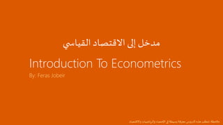 Introduction To Econometrics
By: Feras Jobeir
‫ي‬ ‫القياس‬ ‫االقتصاد‬ ‫إلى‬ ‫مدخل‬
‫مالحظة‬:‫واالقتصاد‬ ‫والرياضيات‬ ‫اإلحصاء‬‫في‬ ‫بسيطة‬ ‫معرفة‬‫س‬‫و‬‫الدر‬‫هذه‬ ‫تتطلب‬
 
