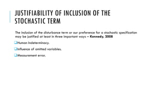 JUSTIFIABILITY OF INCLUSION OF THE
STOCHASTIC TERM
The inclusion of the disturbance term or our preference for a stochastic specification
may be justified at least in three important ways – Kennedy, 2008
Human Indeterminacy.
Influence of omitted variables.
Measurement error.
 