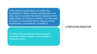 6.FORECASTING/PREDICTION
If the chosen model does not refute the
hypothesis or theory under consideration, we
may use it to predict the future value(s) of the
dependent, or forecast variable Y on the basis
of known or expected future value(s) of the
explanatory, or predictor, variable X.
At times if the predicted values exceed
recorded/actual values we term them as
Forecast errors.
 