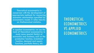 THEORETICAL
ECONOMETRICS
VS APPLIED
ECONOMETRICS
Theoretical econometrics is
concerned with the development of
appropriate methods for measuring
economic relationships speciﬁed by
econometric model. It relies heavily
on Mathematical statistics.
In applied econometrics we use the
tools of theoretical econometrics to
study some special ﬁeld(s) of
economics and business, such as the
production function, investment
function, demand and supply
functions, portfolio theory, etc.
 