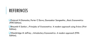 REFERENCES
Gujarati N Damodar, Porter C Dawn, Gunasekar Sangeetha ; Basic Econometrics
(Fifth Edition).
Bhaumik K Sankar ; Principles of Econometrics: A modern approach using Eviews (First
Edition).
Wooldridge M Jeffrey ; Introductory Econometrics: A modern approach (Fifth
Edition).
 