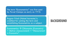 BACKGROUND
The term “Econometrics” was first used
by Pawel Ciompa as early as 1910.
Ragnar Frisch (Nobel laureate) is
credited for coining the term and
establishing Econometrics as a subject.
Econometrics  Oikonomia (Economics)
+ Metron (measurement) = “Measurement
in Economics”.
 