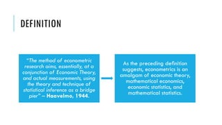 DEFINITION
“The method of econometric
research aims, essentially, at a
conjunction of Economic Theory,
and actual measurements, using
the theory and technique of
statistical inference as a bridge
pier” – Haavelmo, 1944.
As the preceding deﬁnition
suggests, econometrics is an
amalgam of economic theory,
mathematical economics,
economic statistics, and
mathematical statistics.
 