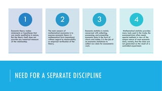 NEED FOR A SEPARATE DISCIPLINE
Economic theory makes
statements or hypotheses that
are mostly qualitative in nature,
But the theory itself does not
provide any numerical measure
of the relationship.
1
The main concern of
mathematical economics is to
express economic theory in
mathematical form (equations)
without regard to measurability
or empirical veriﬁcation of the
theory.
2
Economic statistics is mainly
concerned with collecting,
processing, and presenting
economic data in the form of
charts and tables. It is the job of
an economic statistician to
collect raw data for econometric
work.
3
Mathematical statistics provides
many tools used in the trade, the
econometrician often needs
special methods in view of the
unique nature of most economic
data, namely, that the data are
not generated as the result of a
controlled experiment.
4
 