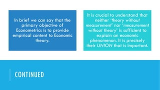 CONTINUED
In brief we can say that the
primary objective of
Econometrics is to provide
empirical content to Economic
theory.
It is crucial to understand that
neither ‘theory without
measurement’ nor ‘measurement
without theory’ is sufficient to
explain an economic
phenomenon. It is precisely
their UNION that is important.
 