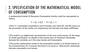 2. SPECIFICATION OF THE MATHEMATICAL MODEL
OF CONSUMPTION
A mathematical model of Keynesian Consumption function could be represented as
follows,
𝑌 = 𝛽1 + 𝛽2 𝑋 ; 0 < 𝛽2 < 1
where Y= consumption expenditure and X=income, and where β1 and β2, known as
the parameters of the model, are respectively, the intercept and slope coefﬁcients.
The model is an algebraical representation of the real world process. At the stage
of model specification we decide on the precise form of functional relationship
between the variables, as in this case Income and Consumption.
The purely mathematical model of the consumption function is of limited interest to
the econometrician, for it assumes that there is an exact or ‘deterministic relationship’
between consumption and income.
 