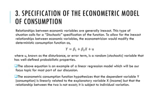 3. SPECIFICATION OF THE ECONOMETRIC MODEL
OF CONSUMPTION
Relationships between economic variables are generally inexact. This type of
situation calls for a “Stochastic” specification of the function. To allow for the inexact
relationships between economic variables, the econometrician would modify the
deterministic consumption function as,
𝑌 = 𝛽1 + 𝛽2 𝑋 + u
where u, known as the disturbance, or error term, is a random (stochastic) variable that
has well-deﬁned probabilistic properties.
The above equation is an example of a linear regression model which will be our
focus topic for most part of our discussion.
The econometric consumption function hypothesizes that the dependent variable Y
(consumption) is linearly related to the explanatory variable X (income) but that the
relationship between the two is not exact; it is subject to individual variation.
 