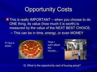 Opportunity Costs
    This is really IMPORTANT – when you choose to do
    ONE thing, its value (how much it is worth) is
    measured by the value of the NEXT BEST CHOICE.
     – This can be in time, energy, or even MONEY

If I buy a                       Then I
pizza…                           can’t afford
                                 the
                                 movies…




             Q: What is the opportunity cost of buying pizza?
 