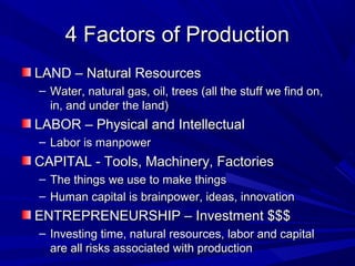 4 Factors of Production
LAND – Natural Resources
– Water, natural gas, oil, trees (all the stuff we find on,
  in, and under the land)
LABOR – Physical and Intellectual
– Labor is manpower
CAPITAL - Tools, Machinery, Factories
– The things we use to make things
– Human capital is brainpower, ideas, innovation
ENTREPRENEURSHIP – Investment $$$
– Investing time, natural resources, labor and capital
  are all risks associated with production
 