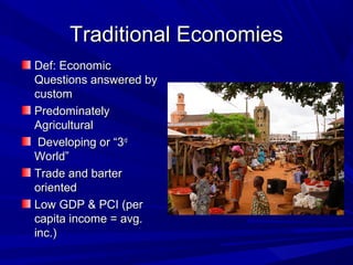 Traditional Economies
Def: Economic
Questions answered by
custom
Predominately
Agricultural
 Developing or “3rd
World”
Trade and barter
oriented
Low GDP & PCI (per
capita income = avg.
inc.)
 