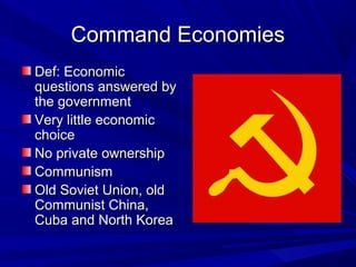 Command Economies
Def: Economic
questions answered by
the government
Very little economic
choice
No private ownership
Communism
Old Soviet Union, old
Communist China,
Cuba and North Korea
 