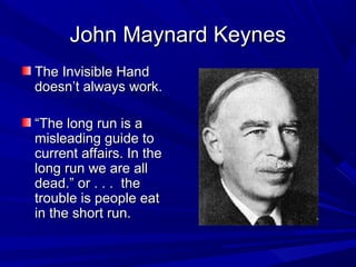 John Maynard Keynes
The Invisible Hand
doesn’t always work.

“The long run is a
misleading guide to
current affairs. In the
long run we are all
dead.” or . . . the
trouble is people eat
in the short run.
 
