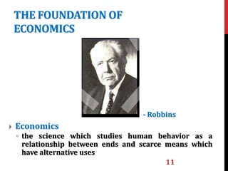 THE FOUNDATION OF
ECONOMICS
11
 Economics
◦ the science which studies human behavior as a
relationship between ends and scarce means which
have alternative uses
- Robbins
 