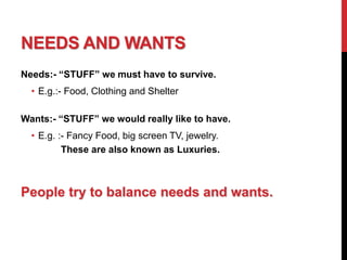NEEDS AND WANTS
Needs:- “STUFF” we must have to survive.
• E.g.:- Food, Clothing and Shelter
Wants:- “STUFF” we would really like to have.
• E.g. :- Fancy Food, big screen TV, jewelry.
These are also known as Luxuries.
People try to balance needs and wants.
 