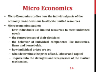 14
Micro Economics
• Micro Economics studies how the individual parts of the
economy make decisions to allocate limited resources
• Microeconomics studies:
– how individuals use limited resources to meet unlimited
needs
– the consequences of their decisions
– the behavior of individual components like industries,
firms and households.
– how individual prices are set
– what determines the price of land, labour and capital
– inquire into the strengths and weaknesses of the market
mechanism.
 
