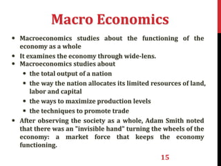 15
Macro Economics
• Macroeconomics studies about the functioning of the
economy as a whole
• It examines the economy through wide-lens.
• Macroeconomics studies about
• the total output of a nation
• the way the nation allocates its limited resources of land,
labor and capital
• the ways to maximize production levels
• the techniques to promote trade
• After observing the society as a whole, Adam Smith noted
that there was an "invisible hand" turning the wheels of the
economy: a market force that keeps the economy
functioning.
 