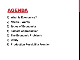 AGENDA
1) What is Economics?
2) Needs – Wants
3) Types of Economics
4) Factors of production
5) The Economic Problems
6) Utility
7) Production Possibility Frontier
 
