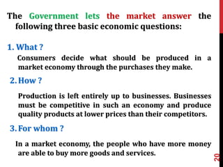 20
The Government lets the market answer the
following three basic economic questions:
1. What ?
Consumers decide what should be produced in a
market economy through the purchases they make.
2.How ?
Production is left entirely up to businesses. Businesses
must be competitive in such an economy and produce
quality products at lower prices than their competitors.
3.For whom ?
In a market economy, the people who have more money
are able to buy more goods and services.
 