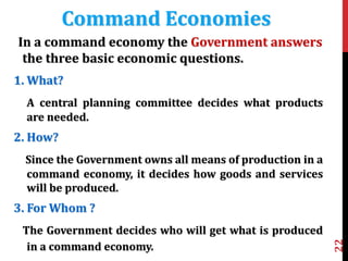 22
In a command economy the Government answers
the three basic economic questions.
1. What?
A central planning committee decides what products
are needed.
2. How?
Since the Government owns all means of production in a
command economy, it decides how goods and services
will be produced.
3. For Whom ?
The Government decides who will get what is produced
in a command economy.
Command Economies
 