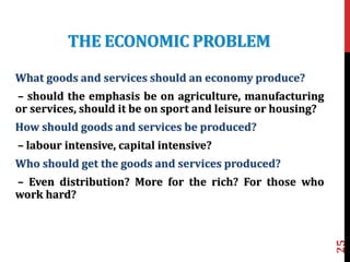 THE ECONOMIC PROBLEM
What goods and services should an economy produce?
– should the emphasis be on agriculture, manufacturing
or services, should it be on sport and leisure or housing?
How should goods and services be produced?
– labour intensive, capital intensive?
Who should get the goods and services produced?
– Even distribution? More for the rich? For those who
work hard?
25
 