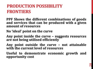 PRODUCTION POSSIBILITY
FRONTIERS
PPF Shows the different combinations of goods
and services that can be produced with a given
amount of resources
No ‘ideal’ point on the curve
Any point inside the curve – suggests resources
are not being utilised efficiently
Any point outside the curve – not attainable
with the current level of resources
Useful to demonstrate economic growth and
opportunity cost
28
 