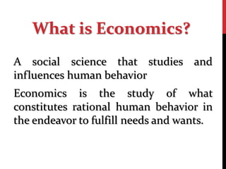A social science that studies and
influences human behavior
Economics is the study of what
constitutes rational human behavior in
the endeavor to fulfill needs and wants.
What is Economics?
 