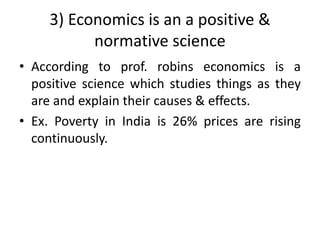 3) Economics is an a positive &
normative science
• According to prof. robins economics is a
positive science which studies things as they
are and explain their causes & effects.
• Ex. Poverty in India is 26% prices are rising
continuously.
 